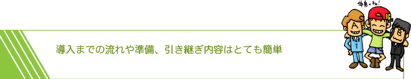 導入までの流れや準備、引き継ぎ内容はとても簡単